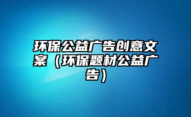 環(huán)保公益廣告創(chuàng)意文案（環(huán)保題材公益廣告）