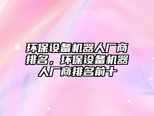 環(huán)保設(shè)備機(jī)器人廠商排名，環(huán)保設(shè)備機(jī)器人廠商排名前十