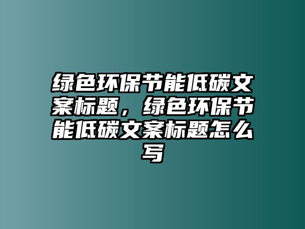 綠色環(huán)保節(jié)能低碳文案標題，綠色環(huán)保節(jié)能低碳文案標題怎么寫