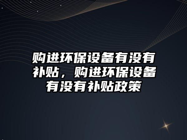 購進(jìn)環(huán)保設(shè)備有沒有補(bǔ)貼，購進(jìn)環(huán)保設(shè)備有沒有補(bǔ)貼政策
