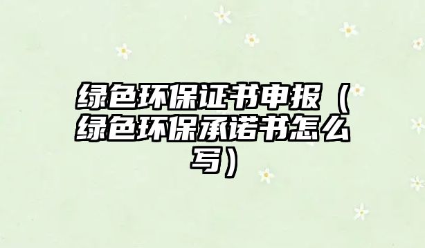 綠色環(huán)保證書申報（綠色環(huán)保承諾書怎么寫）