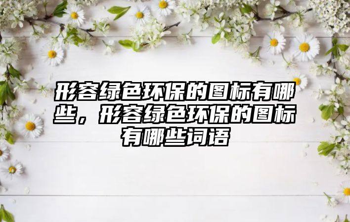 形容綠色環(huán)保的圖標(biāo)有哪些，形容綠色環(huán)保的圖標(biāo)有哪些詞語