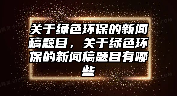 關(guān)于綠色環(huán)保的新聞稿題目，關(guān)于綠色環(huán)保的新聞稿題目有哪些
