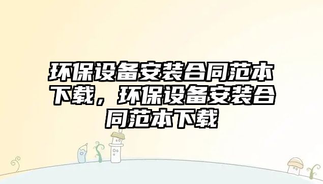 環(huán)保設(shè)備安裝合同范本下載，環(huán)保設(shè)備安裝合同范本下載