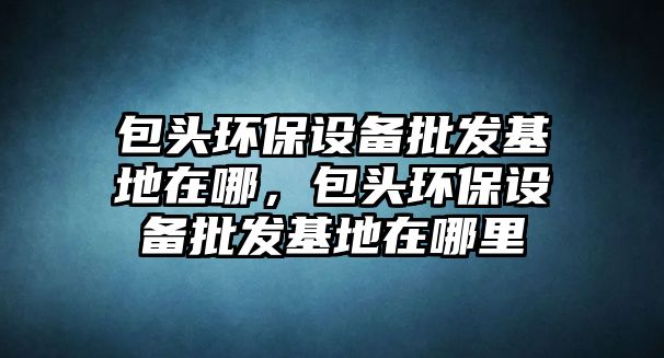 包頭環(huán)保設(shè)備批發(fā)基地在哪，包頭環(huán)保設(shè)備批發(fā)基地在哪里