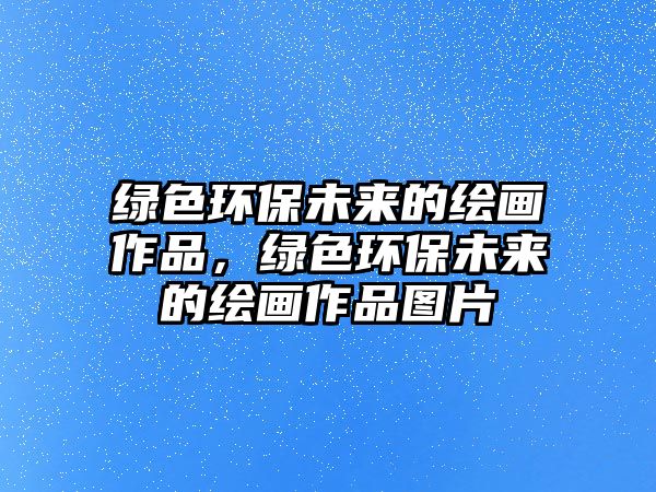 綠色環(huán)保未來(lái)的繪畫作品，綠色環(huán)保未來(lái)的繪畫作品圖片