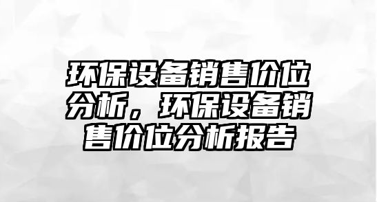 環(huán)保設(shè)備銷售價(jià)位分析，環(huán)保設(shè)備銷售價(jià)位分析報(bào)告