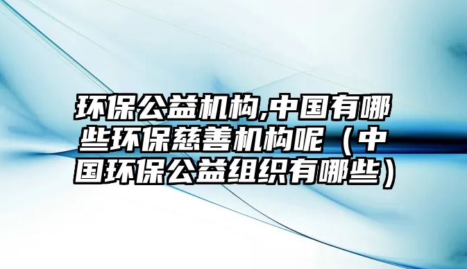 環(huán)保公益機構,中國有哪些環(huán)保慈善機構呢（中國環(huán)保公益組織有哪些）