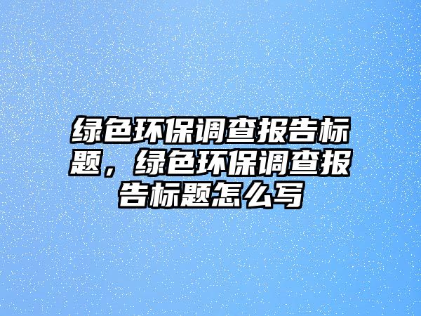 綠色環(huán)保調(diào)查報(bào)告標(biāo)題，綠色環(huán)保調(diào)查報(bào)告標(biāo)題怎么寫