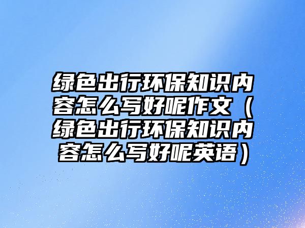 綠色出行環(huán)保知識內容怎么寫好呢作文（綠色出行環(huán)保知識內容怎么寫好呢英語）