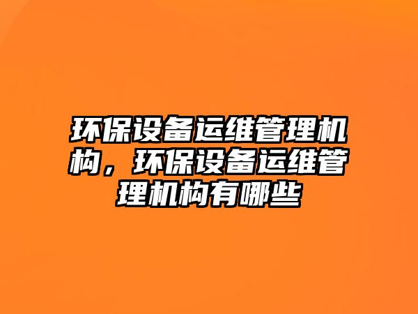 環(huán)保設備運維管理機構，環(huán)保設備運維管理機構有哪些