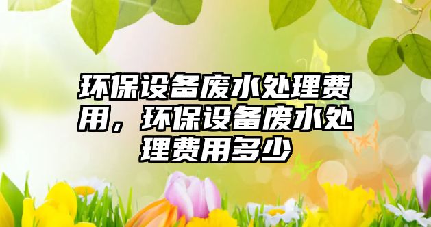 環(huán)保設(shè)備廢水處理費(fèi)用，環(huán)保設(shè)備廢水處理費(fèi)用多少