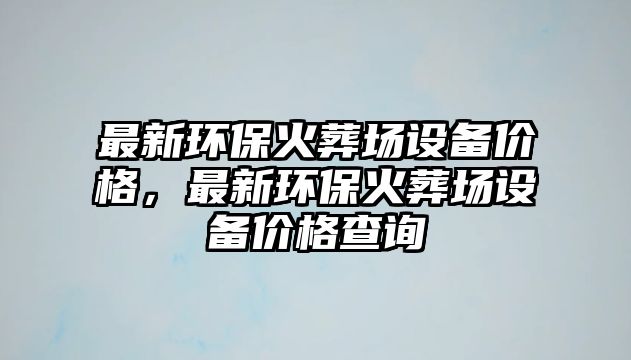 最新環(huán)?；鹪釄?chǎng)設(shè)備價(jià)格，最新環(huán)保火葬場(chǎng)設(shè)備價(jià)格查詢
