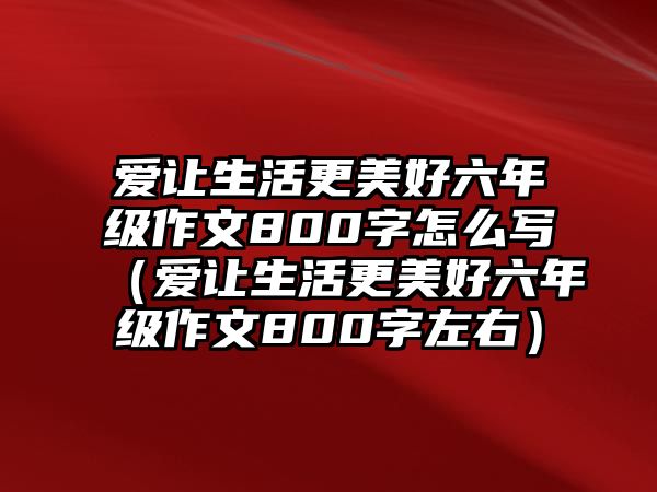 愛讓生活更美好六年級作文800字怎么寫（愛讓生活更美好六年級作文800字左右）