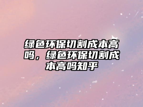 綠色環(huán)保切割成本高嗎，綠色環(huán)保切割成本高嗎知乎