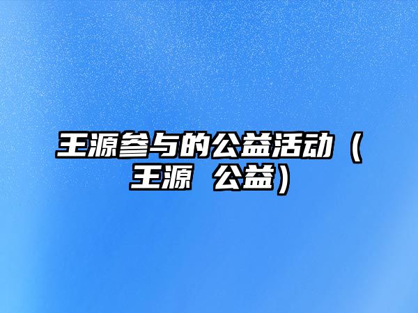 王源參與的公益活動(dòng)（王源 公益）