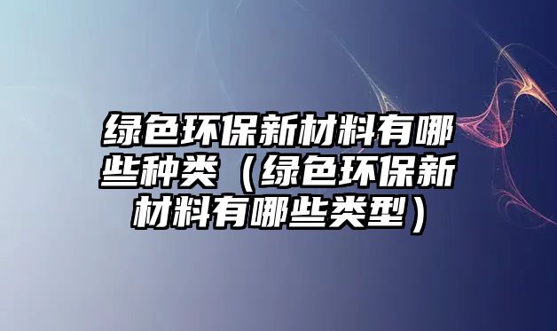 綠色環(huán)保新材料有哪些種類(lèi)（綠色環(huán)保新材料有哪些類(lèi)型）