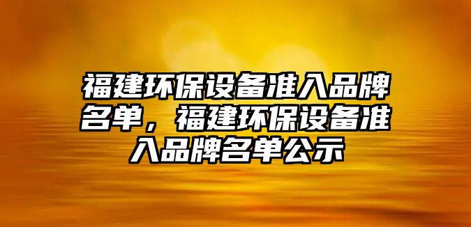 福建環(huán)保設(shè)備準(zhǔn)入品牌名單，福建環(huán)保設(shè)備準(zhǔn)入品牌名單公示