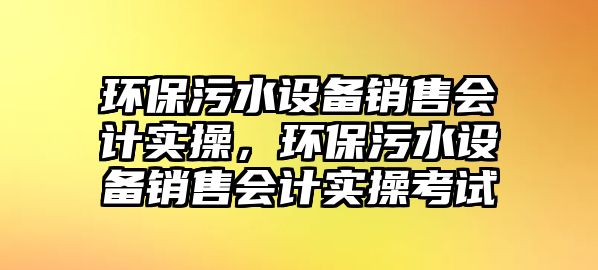 環(huán)保污水設備銷售會計實操，環(huán)保污水設備銷售會計實操考試