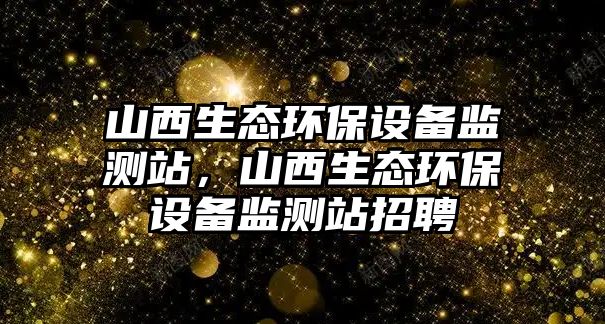 山西生態(tài)環(huán)保設(shè)備監(jiān)測站，山西生態(tài)環(huán)保設(shè)備監(jiān)測站招聘