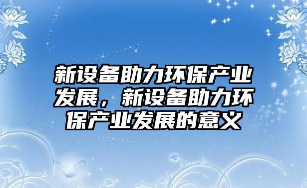 新設(shè)備助力環(huán)保產(chǎn)業(yè)發(fā)展，新設(shè)備助力環(huán)保產(chǎn)業(yè)發(fā)展的意義