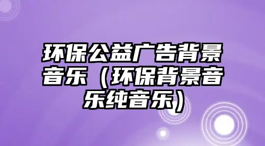 環(huán)保公益廣告背景音樂(lè)（環(huán)保背景音樂(lè)純音樂(lè)）