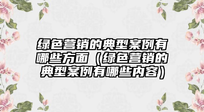 綠色營銷的典型案例有哪些方面（綠色營銷的典型案例有哪些內容）