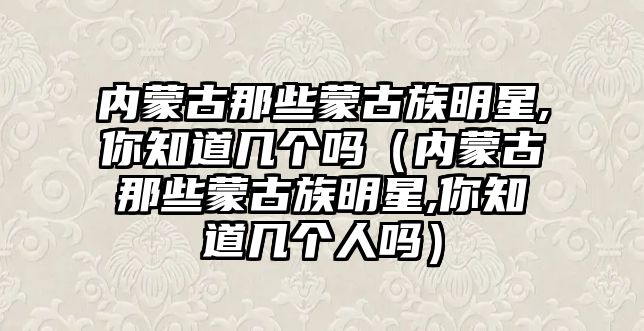 內(nèi)蒙古那些蒙古族明星,你知道幾個(gè)嗎（內(nèi)蒙古那些蒙古族明星,你知道幾個(gè)人嗎）