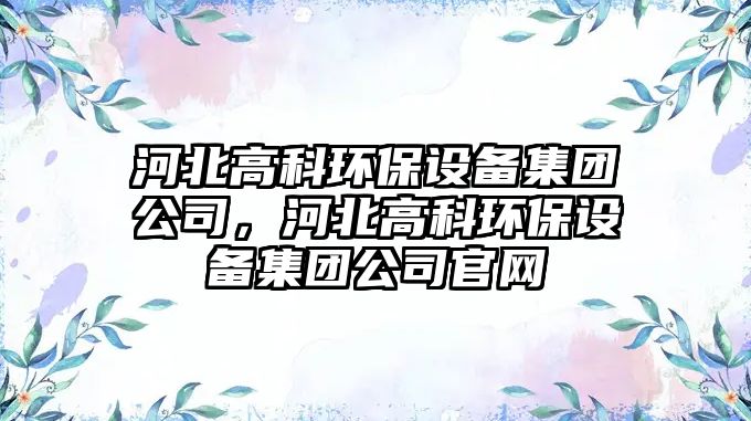 河北高科環(huán)保設備集團公司，河北高科環(huán)保設備集團公司官網(wǎng)