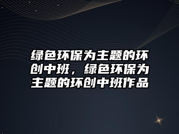 綠色環(huán)保為主題的環(huán)創(chuàng)中班，綠色環(huán)保為主題的環(huán)創(chuàng)中班作品