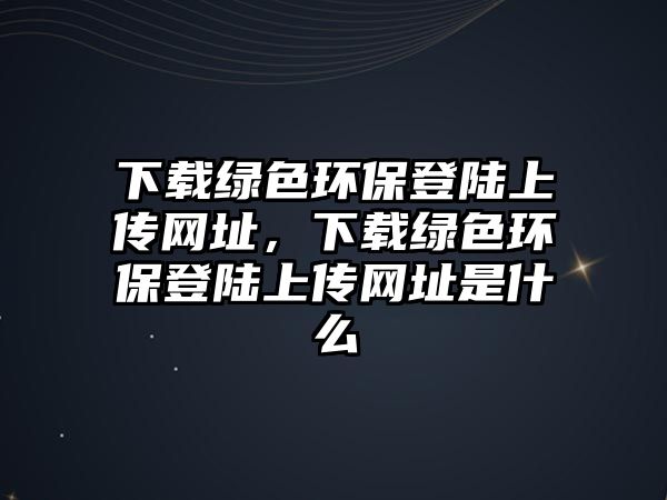 下載綠色環(huán)保登陸上傳網(wǎng)址，下載綠色環(huán)保登陸上傳網(wǎng)址是什么