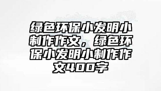綠色環(huán)保小發(fā)明小制作作文，綠色環(huán)保小發(fā)明小制作作文400字