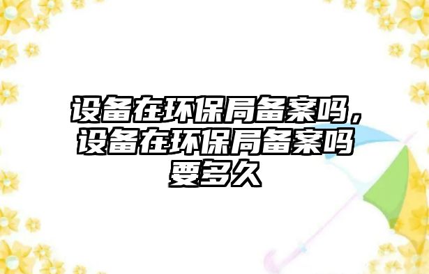 設備在環(huán)保局備案嗎，設備在環(huán)保局備案嗎要多久