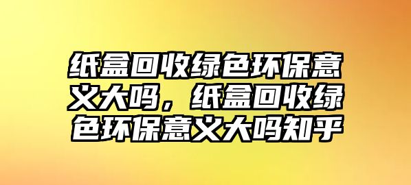 紙盒回收綠色環(huán)保意義大嗎，紙盒回收綠色環(huán)保意義大嗎知乎