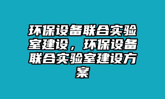 環(huán)保設備聯(lián)合實驗室建設，環(huán)保設備聯(lián)合實驗室建設方案