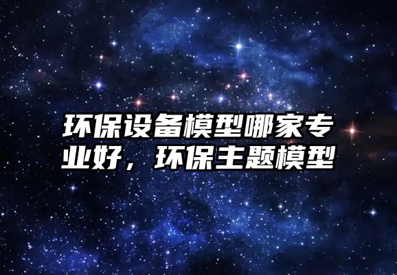 環(huán)保設(shè)備模型哪家專業(yè)好，環(huán)保主題模型
