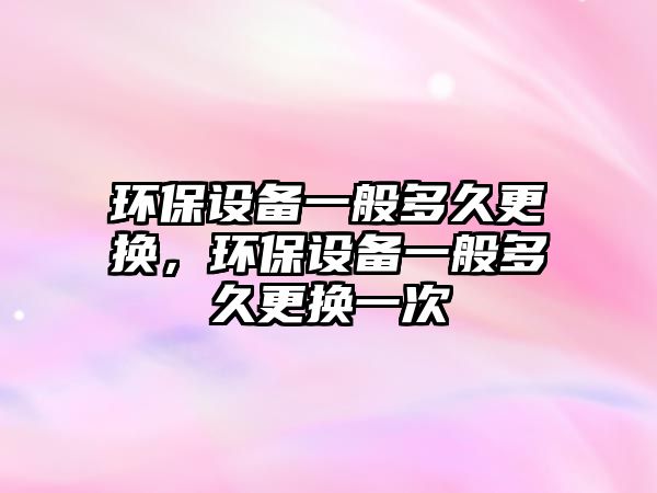 環(huán)保設備一般多久更換，環(huán)保設備一般多久更換一次