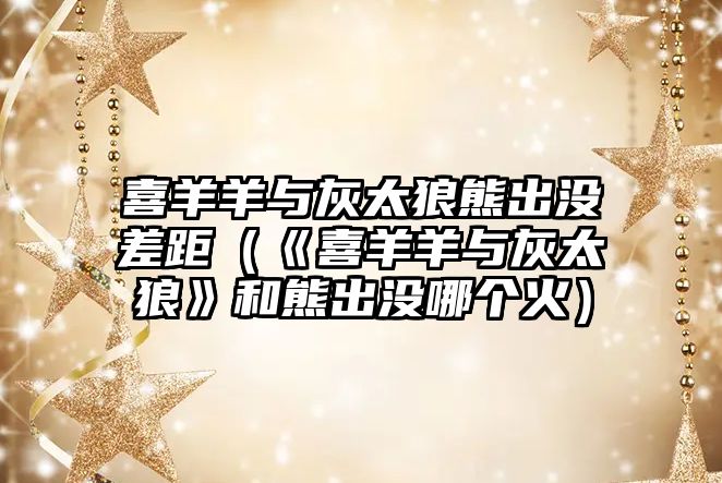 喜羊羊與灰太狼熊出沒差距（《喜羊羊與灰太狼》和熊出沒哪個火）