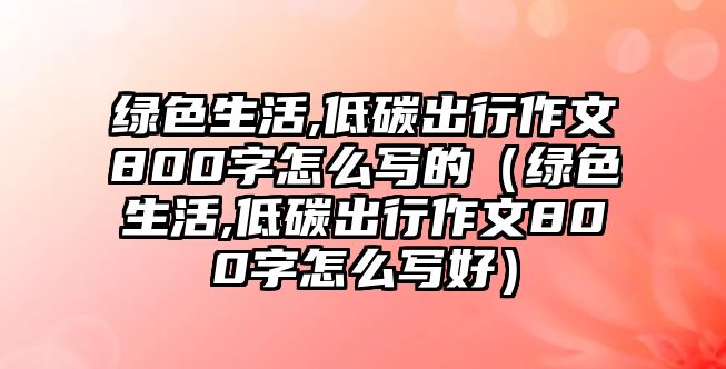 綠色生活,低碳出行作文800字怎么寫(xiě)的（綠色生活,低碳出行作文800字怎么寫(xiě)好）
