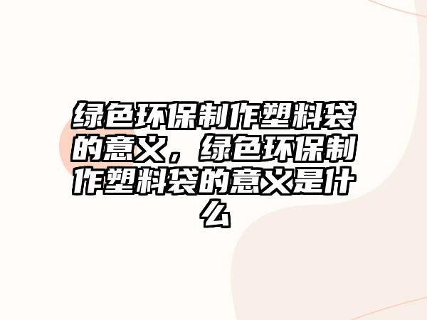 綠色環(huán)保制作塑料袋的意義，綠色環(huán)保制作塑料袋的意義是什么