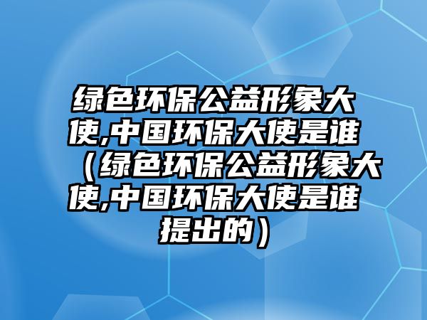 綠色環(huán)保公益形象大使,中國(guó)環(huán)保大使是誰（綠色環(huán)保公益形象大使,中國(guó)環(huán)保大使是誰提出的）