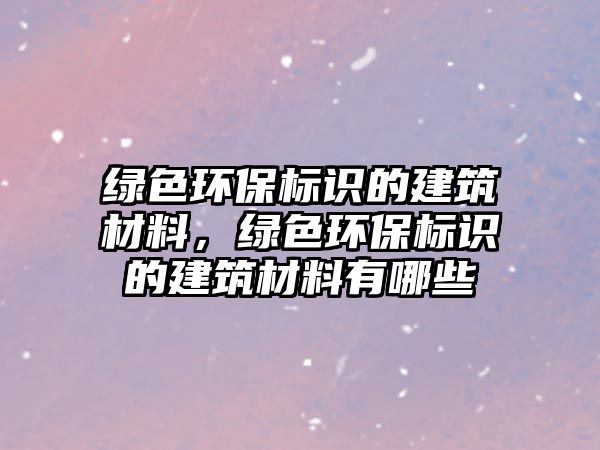 綠色環(huán)保標(biāo)識(shí)的建筑材料，綠色環(huán)保標(biāo)識(shí)的建筑材料有哪些