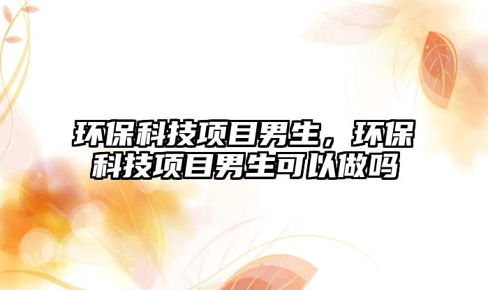 環(huán)?？萍柬?xiàng)目男生，環(huán)?？萍柬?xiàng)目男生可以做嗎