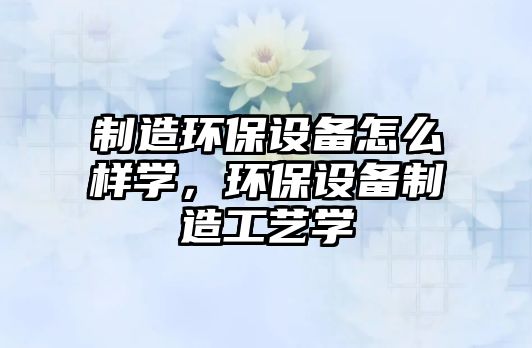 制造環(huán)保設(shè)備怎么樣學(xué)，環(huán)保設(shè)備制造工藝學(xué)