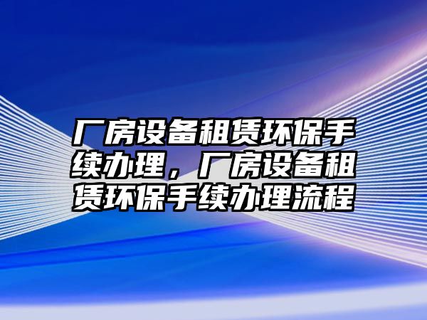 廠房設(shè)備租賃環(huán)保手續(xù)辦理，廠房設(shè)備租賃環(huán)保手續(xù)辦理流程