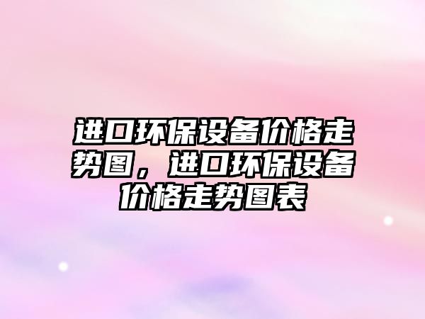進(jìn)口環(huán)保設(shè)備價(jià)格走勢(shì)圖，進(jìn)口環(huán)保設(shè)備價(jià)格走勢(shì)圖表