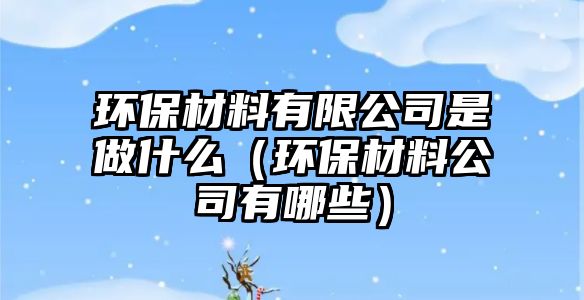 環(huán)保材料有限公司是做什么（環(huán)保材料公司有哪些）
