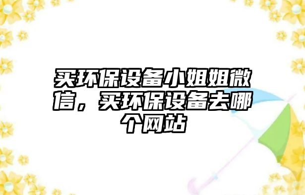 買環(huán)保設(shè)備小姐姐微信，買環(huán)保設(shè)備去哪個(gè)網(wǎng)站