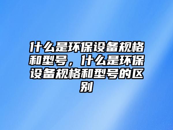 什么是環(huán)保設(shè)備規(guī)格和型號，什么是環(huán)保設(shè)備規(guī)格和型號的區(qū)別