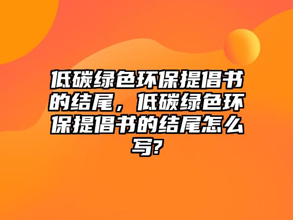低碳綠色環(huán)保提倡書的結(jié)尾，低碳綠色環(huán)保提倡書的結(jié)尾怎么寫?